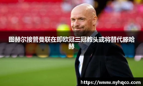 图赫尔接管曼联在即欧冠三冠教头或将替代滕哈赫